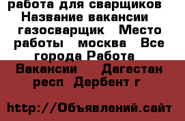 работа для сварщиков › Название вакансии ­ газосварщик › Место работы ­ москва - Все города Работа » Вакансии   . Дагестан респ.,Дербент г.